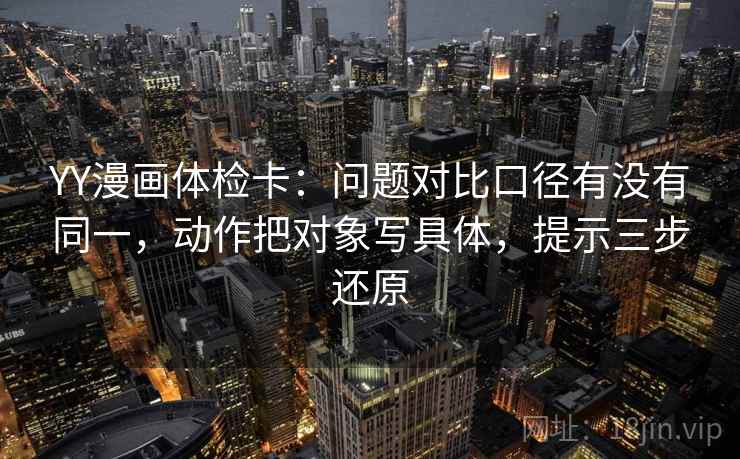 YY漫画体检卡：问题对比口径有没有同一，动作把对象写具体，提示三步还原