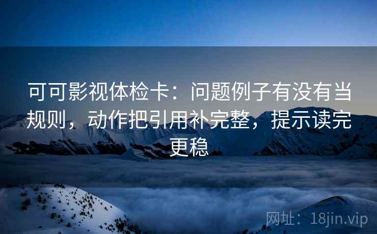 可可影视体检卡:问题例子有没有当规则,动作把引用补完整,提示读完更稳 可可影视体检卡:问题例子有没有当规则,动作把引用补完整,提示读完更稳
