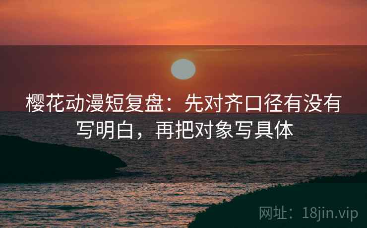 樱花动漫短复盘：先对齐口径有没有写明白，再把对象写具体