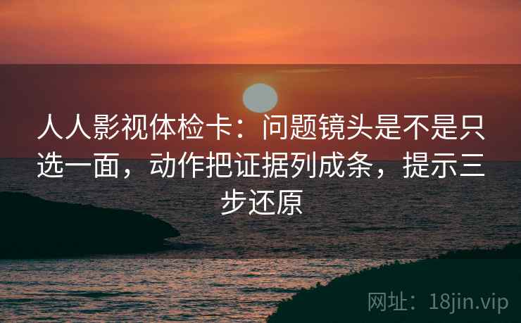 人人影视体检卡:问题镜头是不是只选一面,动作把证据列成条,提示三步还原 人人影视体检卡:问题镜头是不是只选一面,动作把证据列成条,提示三步还原