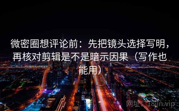 微密圈想评论前:先把镜头选择写明,再核对剪辑是不是暗示因果(写作也能用) 微密圈想评论前:先把镜头选择写明,再核对剪辑是不是暗示因果(写作也能用)