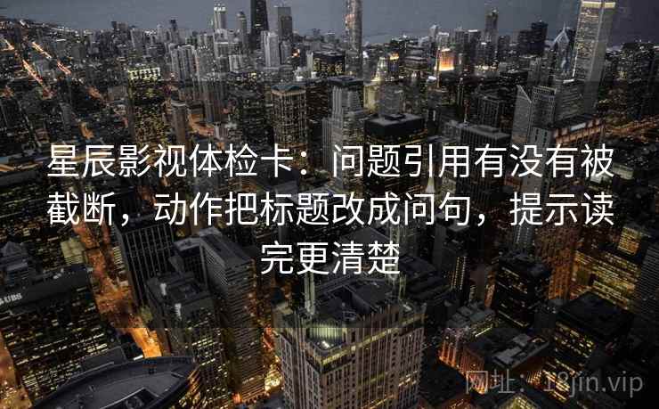 星辰影视体检卡:问题引用有没有被截断,动作把标题改成问句,提示读完更清楚 星辰影视体检卡:问题引用有没有被截断,动作把标题改成问句,提示读完更清楚