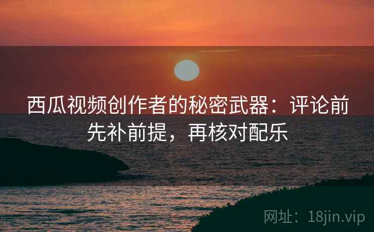 西瓜视频创作者的秘密武器:评论前先补前提,再核对配乐 西瓜视频创作者的秘密武器:评论前先补前提,再核对配乐