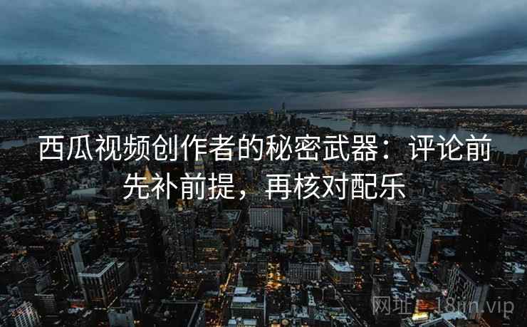 西瓜视频创作者的秘密武器:评论前先补前提,再核对配乐 西瓜视频创作者的秘密武器:评论前先补前提,再核对配乐